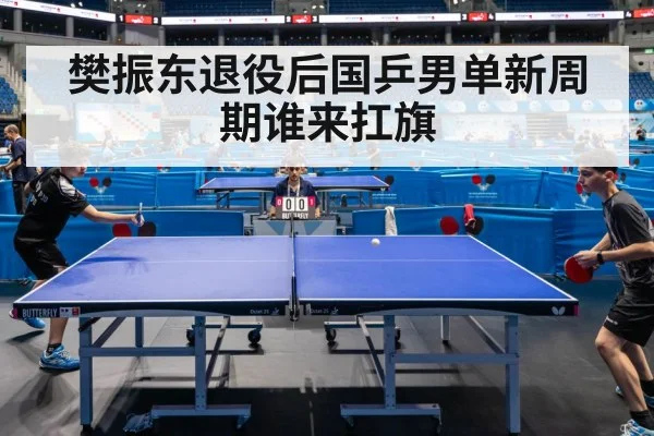 樊振东退役后国乒男单新周期谁来扛旗